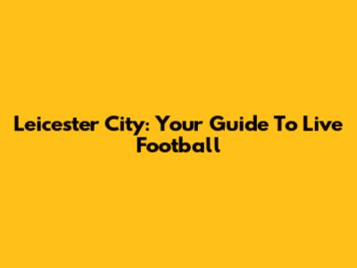 Leicester City: Your Guide To Live Football