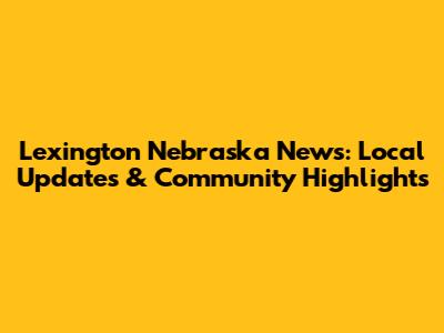 Lexington Nebraska News: Local Updates & Community Highlights