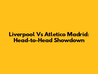 Liverpool Vs Atletico Madrid: Head-to-Head Showdown