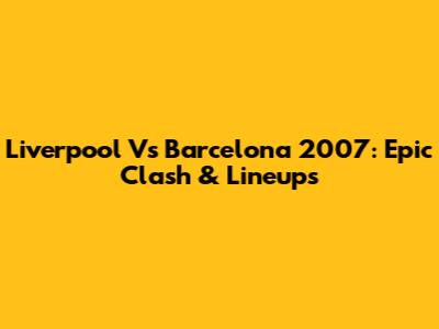 Liverpool Vs Barcelona 2007: Epic Clash & Lineups
