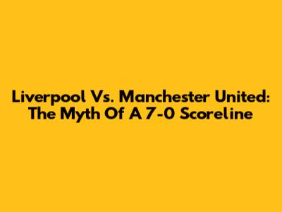 Liverpool Vs. Manchester United: The Myth Of A 7-0 Scoreline