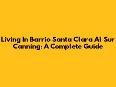 Living In Barrio Santa Clara Al Sur Canning: A Complete Guide
