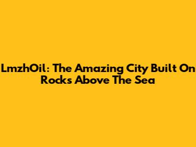 LmzhOil: The Amazing City Built On Rocks Above The Sea