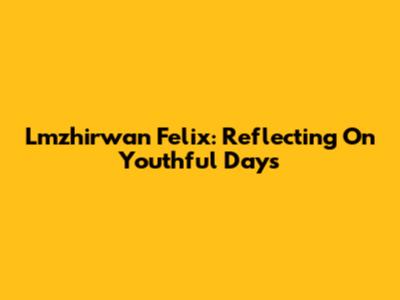 Lmzhirwan Felix: Reflecting On Youthful Days