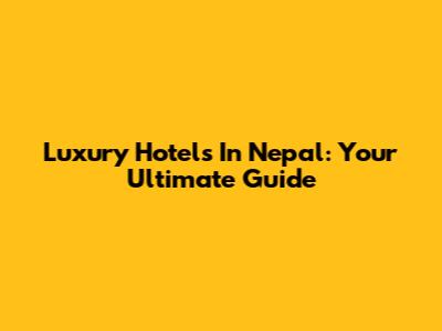Luxury Hotels In Nepal: Your Ultimate Guide