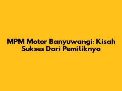 MPM Motor Banyuwangi: Kisah Sukses Dari Pemiliknya
