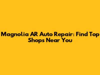 Magnolia AR Auto Repair: Find Top Shops Near You
