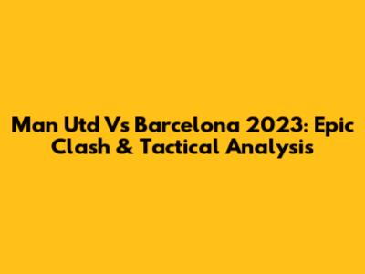 Man Utd Vs Barcelona 2023: Epic Clash & Tactical Analysis