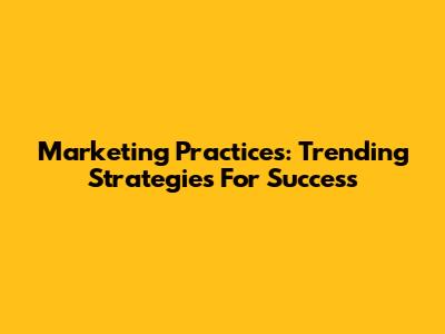 Marketing Practices: Trending Strategies For Success
