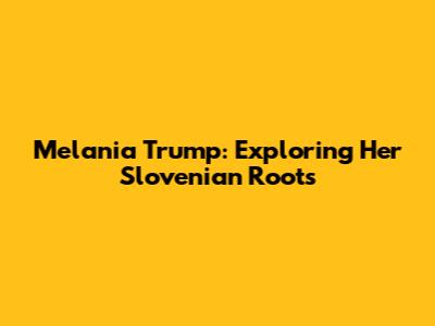 Melania Trump: Exploring Her Slovenian Roots