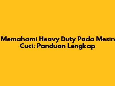 Memahami Heavy Duty Pada Mesin Cuci: Panduan Lengkap