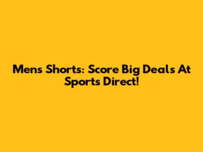 Men's Shorts: Score Big Deals At Sports Direct!