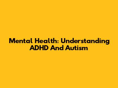 Mental Health: Understanding ADHD And Autism