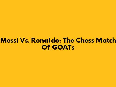 Messi Vs. Ronaldo: The Chess Match Of GOATs