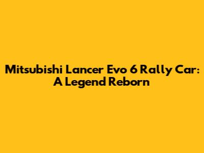 Mitsubishi Lancer Evo 6 Rally Car: A Legend Reborn