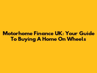 Motorhome Finance UK: Your Guide To Buying A Home On Wheels