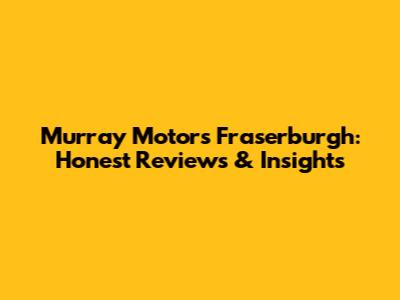 Murray Motors Fraserburgh: Honest Reviews & Insights