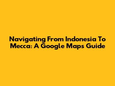 Navigating From Indonesia To Mecca: A Google Maps Guide