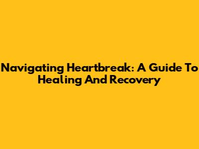 Navigating Heartbreak: A Guide To Healing And Recovery