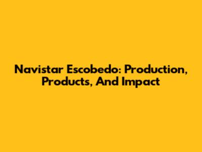 Navistar Escobedo: Production, Products, And Impact