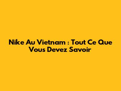Nike Au Vietnam : Tout Ce Que Vous Devez Savoir