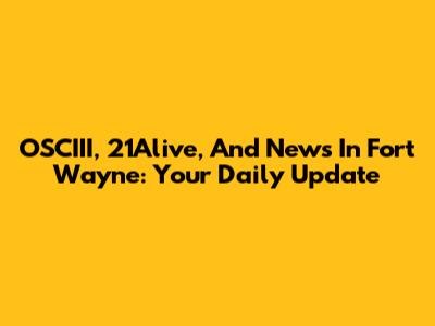 OSCIII, 21Alive, And News In Fort Wayne: Your Daily Update