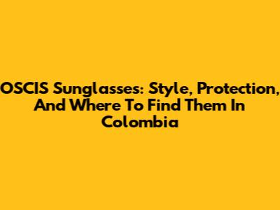 OSCIS Sunglasses: Style, Protection, And Where To Find Them In Colombia