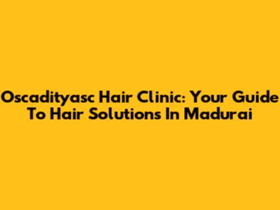 Oscadityasc Hair Clinic: Your Guide To Hair Solutions In Madurai