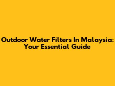 Outdoor Water Filters In Malaysia: Your Essential Guide
