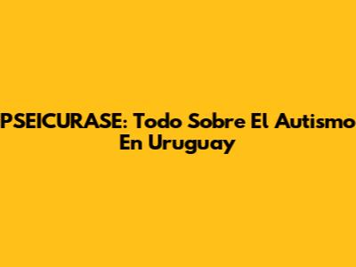 PSEICURASE: Todo Sobre El Autismo En Uruguay