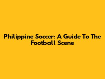 Philippine Soccer: A Guide To The Football Scene
