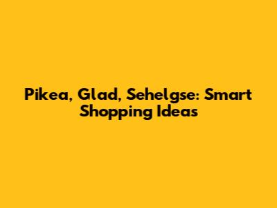 Pikea, Glad, Sehelgse: Smart Shopping Ideas