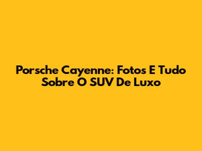 Porsche Cayenne: Fotos E Tudo Sobre O SUV De Luxo