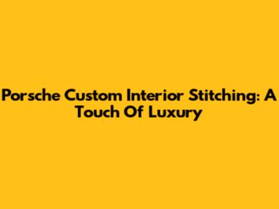 Porsche Custom Interior Stitching: A Touch Of Luxury