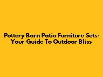 Pottery Barn Patio Furniture Sets: Your Guide To Outdoor Bliss