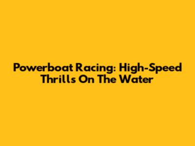 Powerboat Racing: High-Speed Thrills On The Water