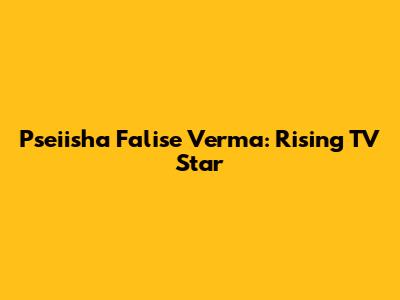 Pseiisha Falise Verma: Rising TV Star