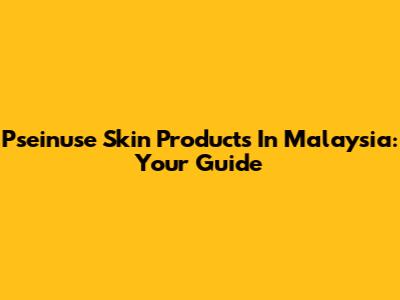 Pseinuse Skin Products In Malaysia: Your Guide