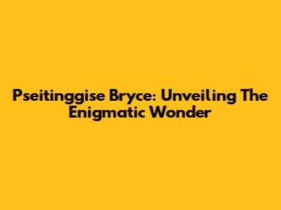 Pseitinggise Bryce: Unveiling The Enigmatic Wonder