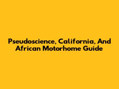 Pseudoscience, California, And African Motorhome Guide