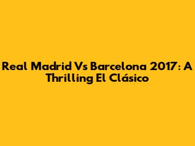Real Madrid Vs Barcelona 2017: A Thrilling El Clásico
