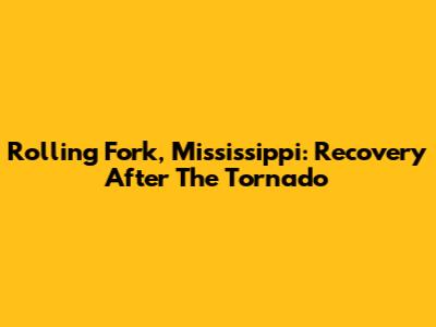 Rolling Fork, Mississippi: Recovery After The Tornado