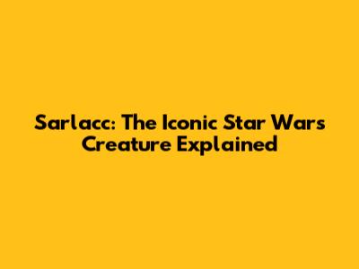 Sarlacc: The Iconic Star Wars Creature Explained