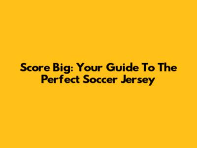 Score Big: Your Guide To The Perfect Soccer Jersey