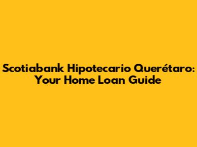 Scotiabank Hipotecario Querétaro: Your Home Loan Guide