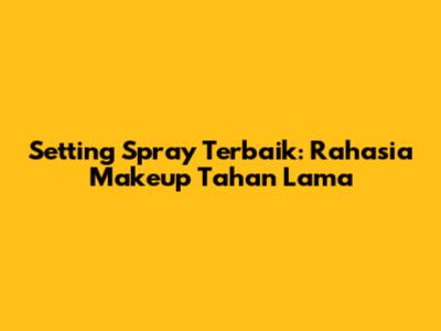 Setting Spray Terbaik: Rahasia Makeup Tahan Lama