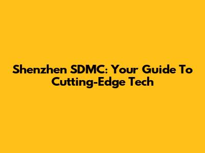 Shenzhen SDMC: Your Guide To Cutting-Edge Tech