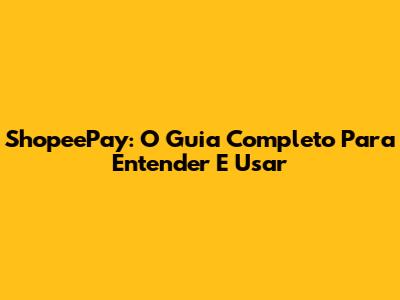 ShopeePay: O Guia Completo Para Entender E Usar