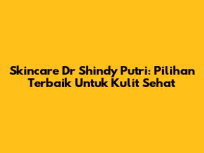 Skincare Dr Shindy Putri: Pilihan Terbaik Untuk Kulit Sehat