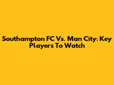 Southampton FC Vs. Man City: Key Players To Watch